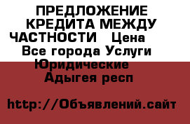 ПРЕДЛОЖЕНИЕ КРЕДИТА МЕЖДУ ЧАСТНОСТИ › Цена ­ 0 - Все города Услуги » Юридические   . Адыгея респ.